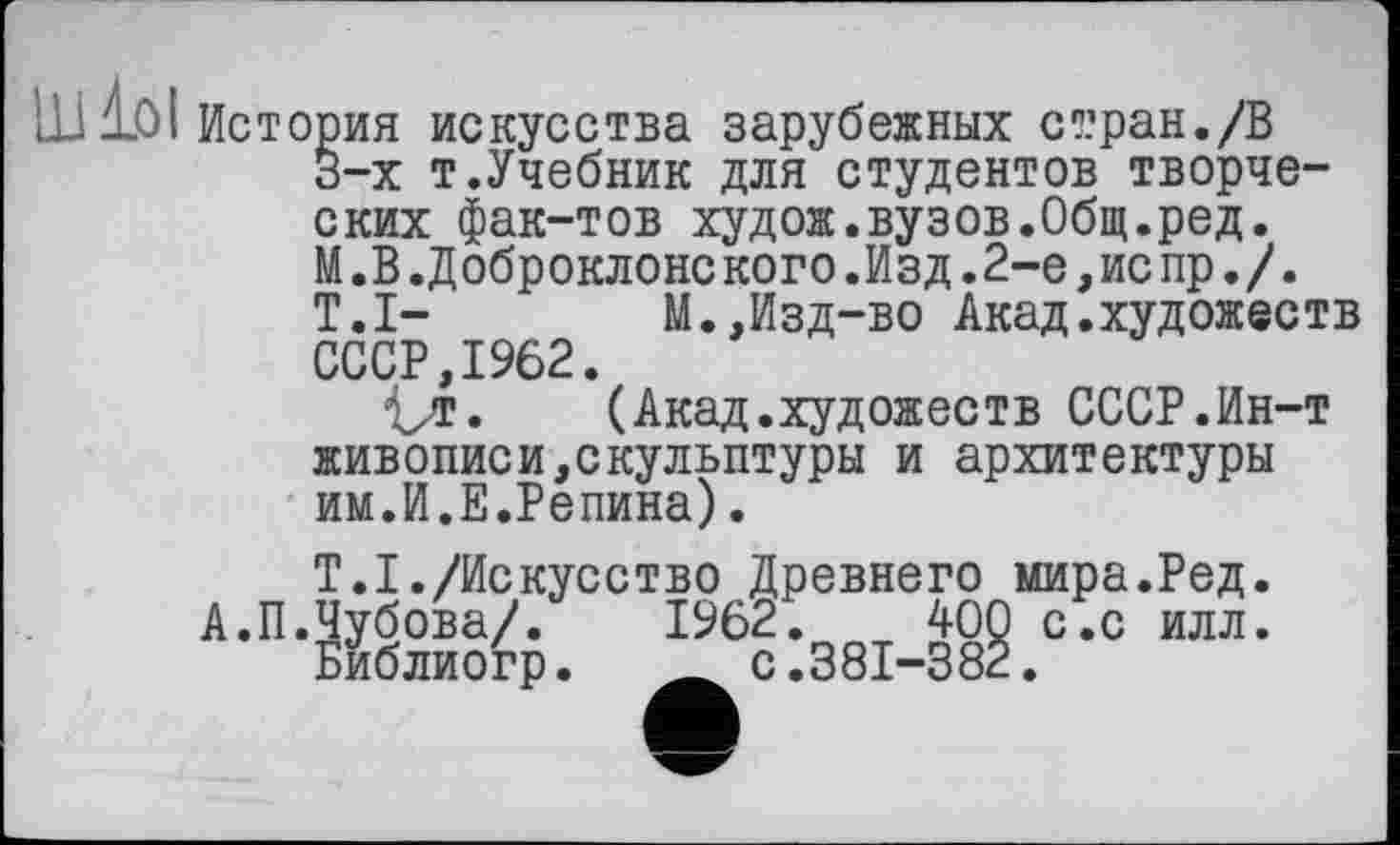 ﻿LU 10І История искусства зарубежных стран./В 3-х т.Учебник для студентов творческих фак-тов худож.вузов.Общ.ред. М.В.Доброклонс кого.Изд.2-е,ис пр./. T.I- М.,Изд-во Акад.художеств СССР,1962.
Vt« (Акад.художеств СССР.Ин-т живописи,скульптуры и архитектуры им.И.Е.Репина).
Т.І./Искусство Древнего мира.Ред. А.П.Чубова/. 1962. W Библиогр. Ä с.381-33
С.С ИЛЛ.